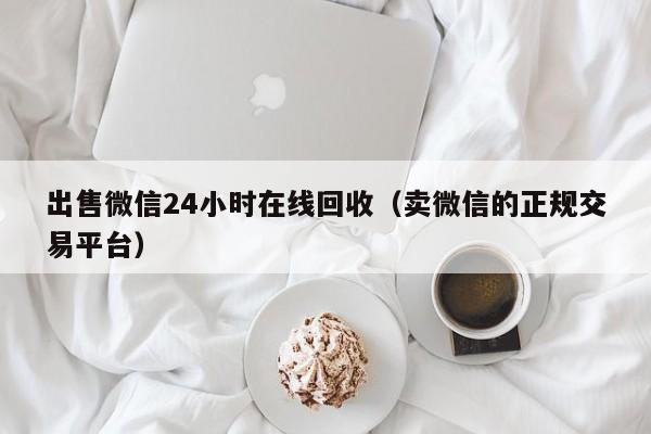 出售微信24小时在线回收（卖微信的正规交易平台）