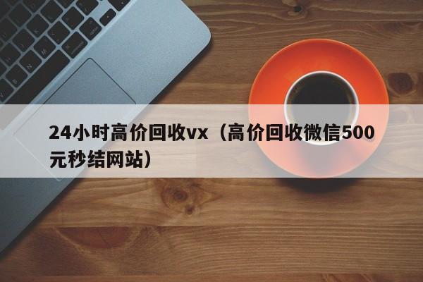 24小时高价回收vx（高价回收微信500元秒结网站）