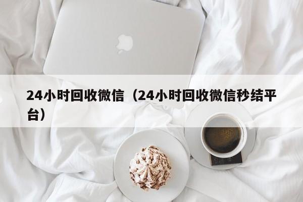 24小时回收微信（24小时回收微信秒结平台）