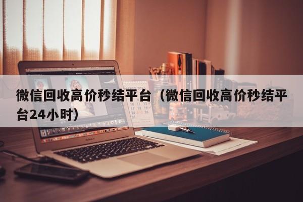 微信回收高价秒结平台（微信回收高价秒结平台24小时）