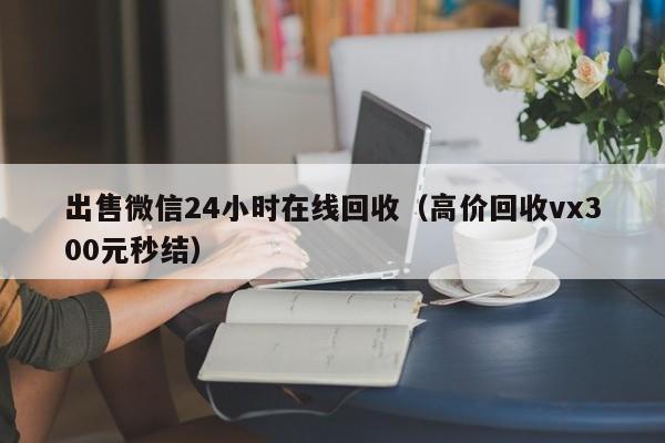 出售微信24小时在线回收（高价回收vx300元秒结）