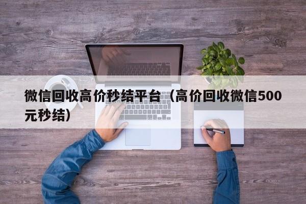 微信回收高价秒结平台（高价回收微信500元秒结）