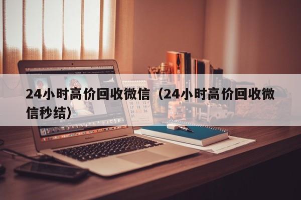 24小时高价回收微信（24小时高价回收微信秒结）
