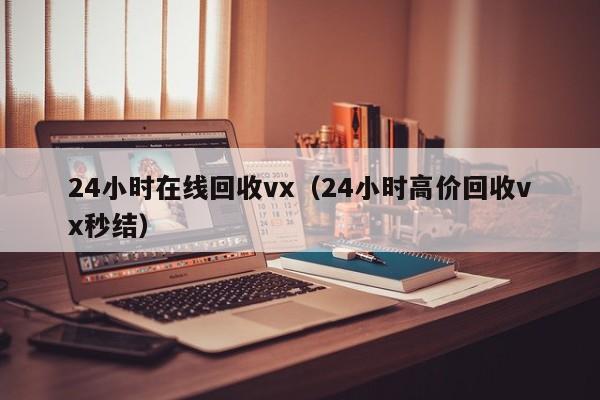 24小时在线回收vx（24小时高价回收vx秒结）