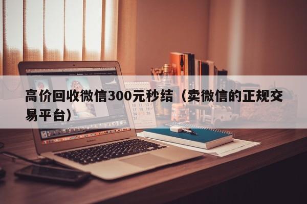高价回收微信300元秒结（卖微信的正规交易平台）