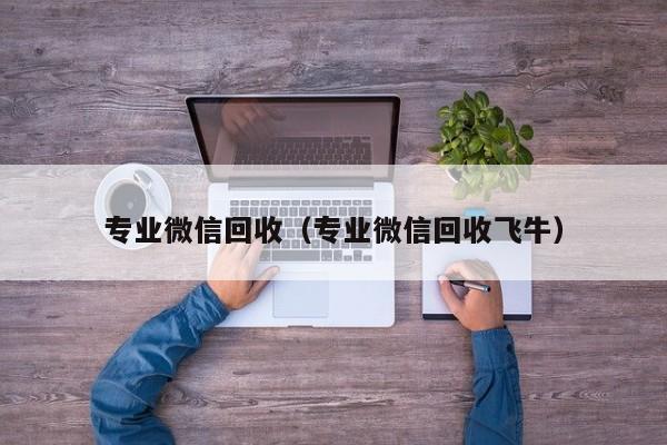 专业微信回收（专业微信回收飞牛）