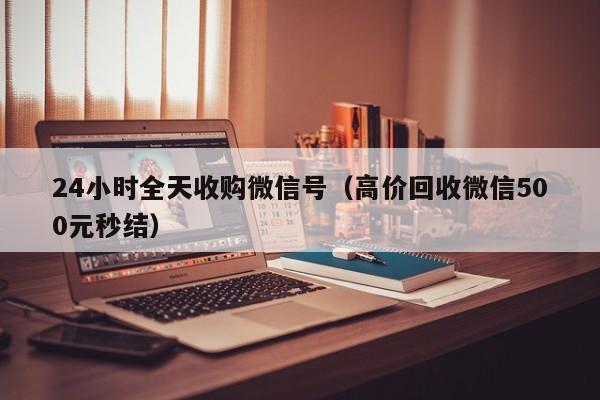 24小时全天收购微信号（高价回收微信500元秒结）