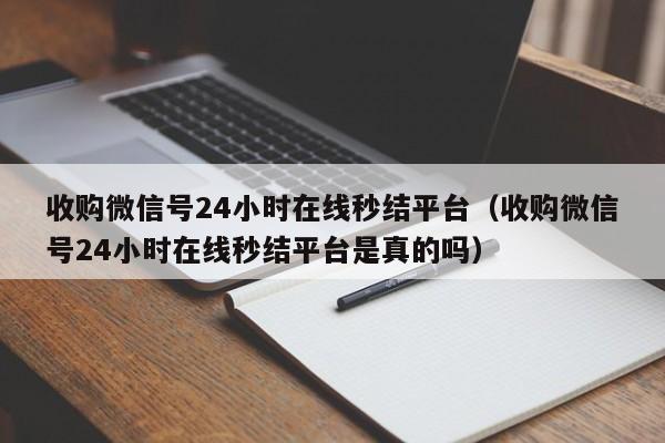 收购微信号24小时在线秒结平台（收购微信号24小时在线秒结平台是真的吗）