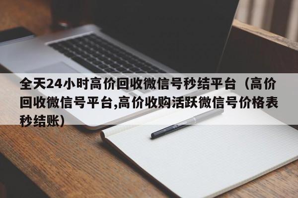 全天24小时高价回收微信号秒结平台（高价回收微信号平台,高价收购活跃微信号价格表秒结账）