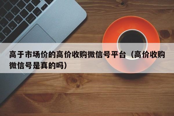 高于市场价的高价收购微信号平台（高价收购微信号是真的吗）