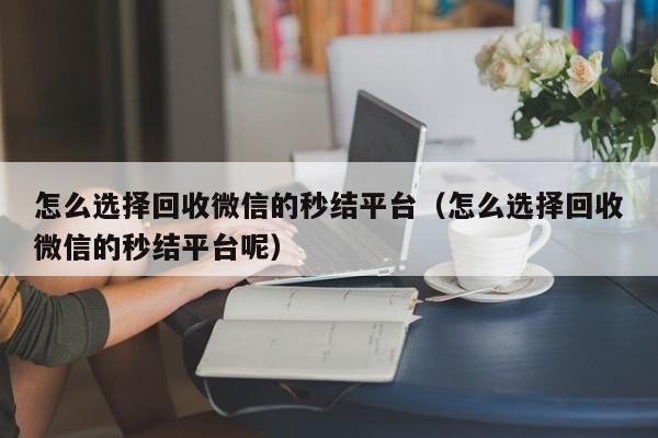 怎么选择回收微信的秒结平台（怎么选择回收微信的秒结平台呢）