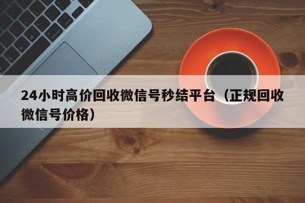 24小时高价回收微信号秒结平台（正规回收微信号价格）