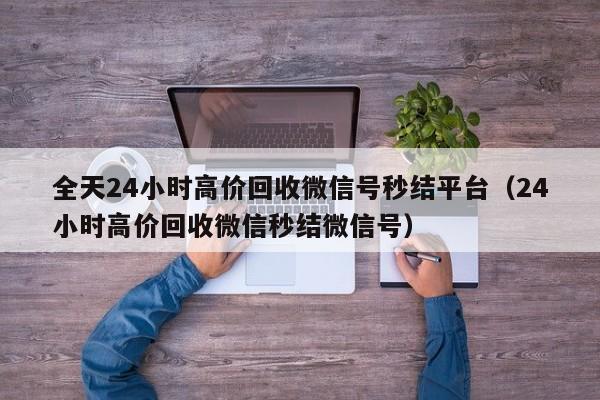 全天24小时高价回收微信号秒结平台（24小时高价回收微信秒结微信号）