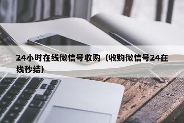 24小时在线微信号收购（收购微信号24在线秒结）