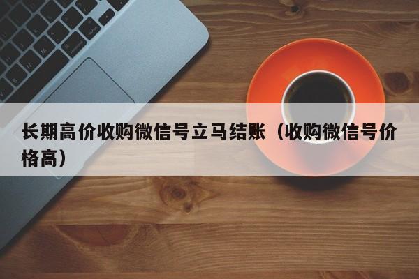 长期高价收购微信号立马结账（收购微信号价格高）