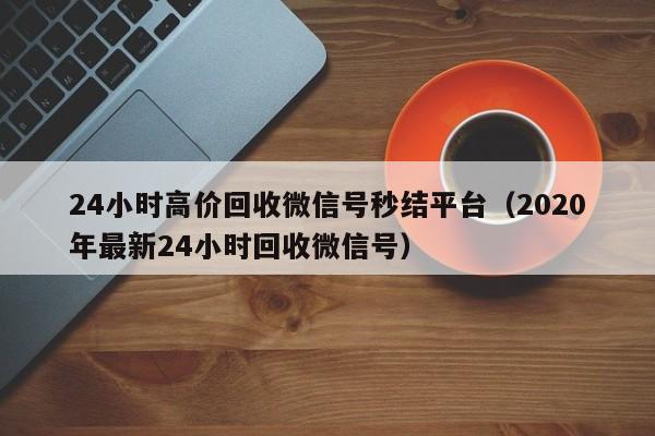 24小时高价回收微信号秒结平台（2020年最新24小时回收微信号）