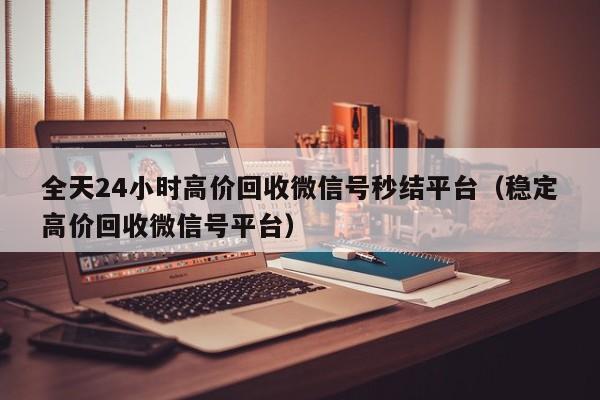 全天24小时高价回收微信号秒结平台（稳定高价回收微信号平台）